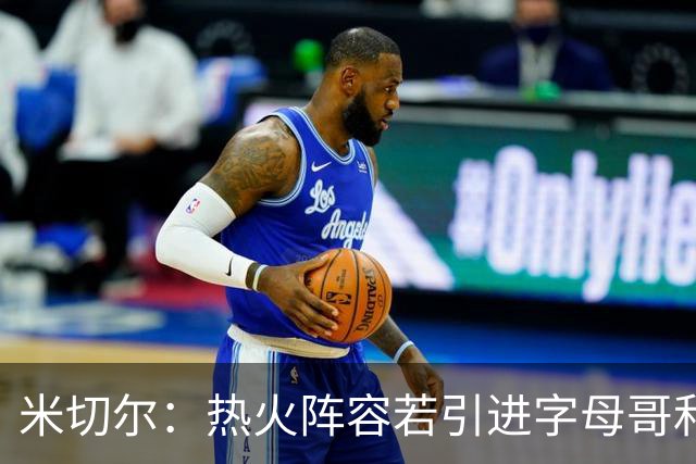 米切尔：热火阵容若引进字母哥和克莱将变得很可怕